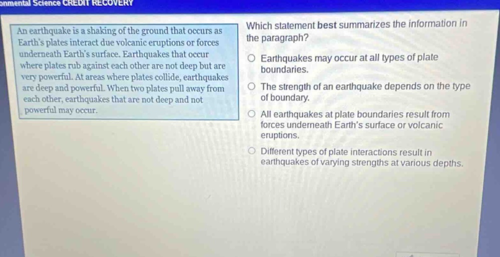 an earthquake is a shaking of the ground that occurs as earths plates interact due volcanic eruptions or forces underneath earths surface. earthquakes that occur where plates rub against each other are not deep but are very powerful. at areas where plates collide, earthquakes are deep and powerful. when two plates pull away from each other, earthquakes that are not deep and not powerful may occur. which statement best summarizes the information in the paragraph? earthquakes may occur at all types of plate boundaries. the strength of an earthquake depends on the type of boundary. all earthquakes at plate boundaries result from forces underneath earths surface or volcanic eruptions. different types of plate interactions result in earthquakes of varying strengths at various depths.