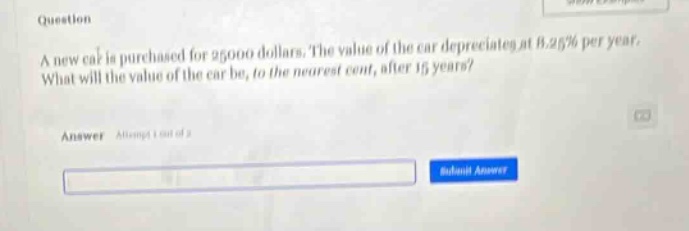 question a new car is purchased for 25000 dollars. the value of the car depreciates at 8.25% per year. what will the value of the car be, to the nearest cent, after 15 years? answer attempt 1 out of 2
