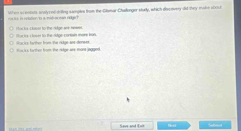 when scientists analyzed drilling samples from the glomar challenger study, which discovery did they make about rocks in relation to a mid - ocean ridge?\nrocks closer to the ridge are newer.\nrocks closer to the ridge contain more iron.\nrocks farther from the ridge are denser.\nrocks farther from the ridge are more jagged.