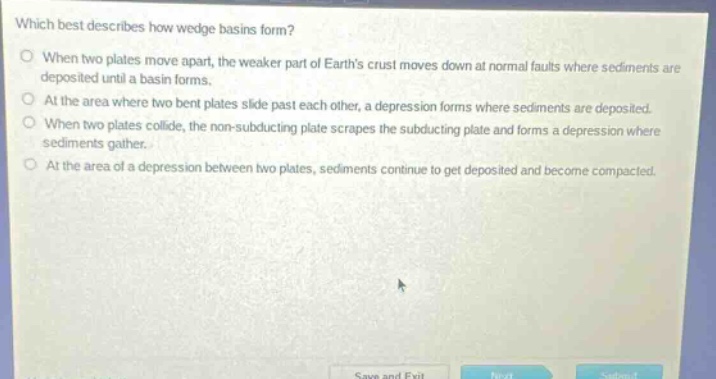 which best describes how wedge basins form?\nwhen two plates move apart, the weaker part of earths crust moves down at normal faults where sediments are deposited until a basin forms.\nat the area where two bent plates slide past each other, a depression forms where sediments are deposited.\nwhen two plates collide, the non - subducting plate scrapes the subducting plate and forms a depression where sediments gather.\nat the area of a depression between two plates, sediments continue to get deposited and become compacted.