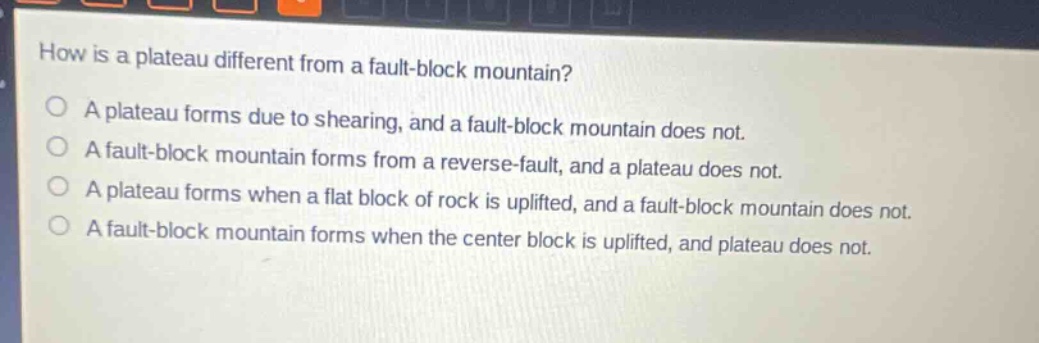 how is a plateau different from a fault - block mountain?\na plateau forms due to shearing, and a fault - block mountain does not.\na fault - block mountain forms from a reverse - fault, and a plateau does not.\na plateau forms when a flat block of rock is uplifted, and a fault - block mountain does not.\na fault - block mountain forms when the center block is uplifted, and plateau does not.