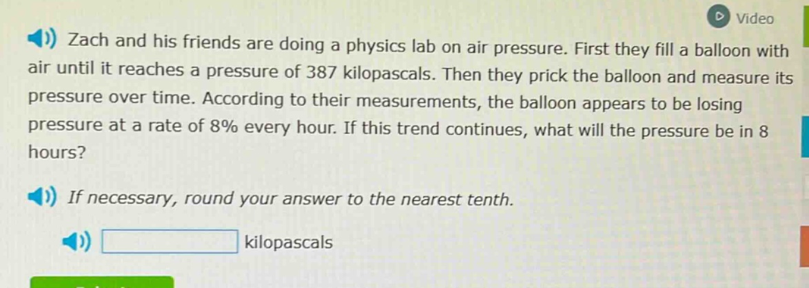 zach and his friends are doing a physics lab on air pressure. first they fill a balloon with air until it reaches a pressure of 387 kilopascals. then they prick the balloon and measure its pressure over time. according to their measurements, the balloon appears to be losing pressure at a rate of 8% every hour. if this trend continues, what will the pressure be in 8 hours? if necessary, round your answer to the nearest tenth. kilopascals