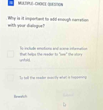 multiple - choice question. why is it important to add enough narration with your dialogue? to include emotions and scene information that helps the reader to \see\ the story unfold. to tell the reader exactly what is happening rewatch