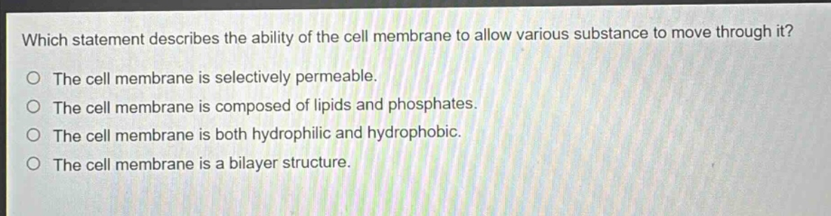 which statement describes the ability of the cell membrane to allow various substance to move through it? the cell membrane is selectively permeable. the cell membrane is composed of lipids and phosphates. the cell membrane is both hydrophilic and hydrophobic. the cell membrane is a bilayer structure.