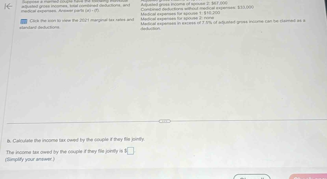 suppose a married couple have the following individual adjusted gross incomes, total combined deductions, and medical expenses. answer parts (a) - (f). click the icon to view the 2021 marginal tax rates and standard deductions. adjusted gross income of spouse 2: $67,000 combined deductions without medical expenses: $33,000 medical expenses for spouse 1: $10,200 medical expenses for spouse 2: none medical expenses in excess of 7.5% of adjusted gross income can be claimed as a deduction. b. calculate the income tax owed by the couple if they file jointly. the income tax owed by the couple if they file jointly is $ (simplify your answer.)