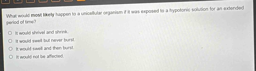 what would most likely happen to a unicellular organism if it was exposed to a hypotonic solution for an extended period of time? it would shrivel and shrink. it would swell but never burst. it would swell and then burst. it would not be affected.