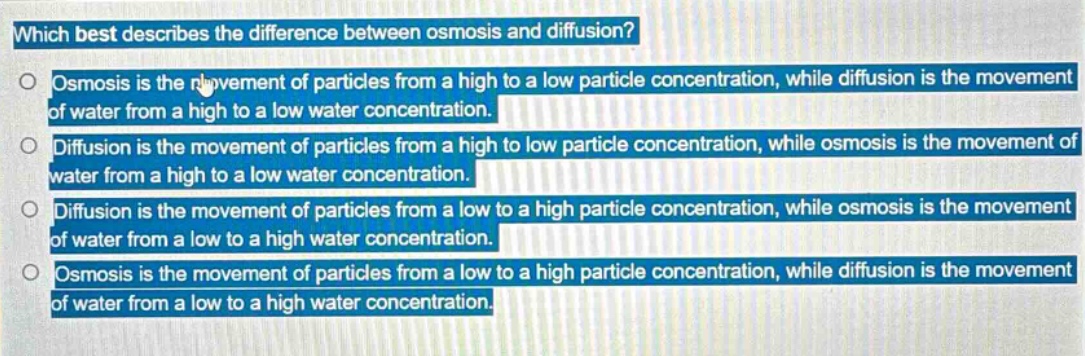 which best describes the difference between osmosis and diffusion? osmosis is the movement of particles from a high to a low particle concentration, while diffusion is the movement of water from a high to a low water concentration. diffusion is the movement of particles from a high to low particle concentration, while osmosis is the movement of water from a high to a low water concentration. diffusion is the movement of particles from a low to a high particle concentration, while osmosis is the movement of water from a low to a high water concentration. osmosis is the movement of particles from a low to a high particle concentration, while diffusion is the movement of water from a low to a high water concentration.