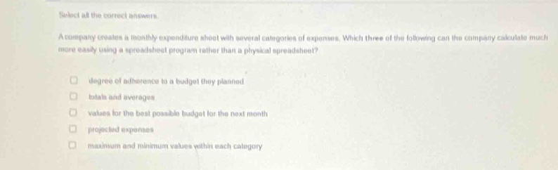 select all the correct answers. a company creates a monthly expenditure sheet with several categories of expenses. which three of the following can the company calculate much more easily using a spreadsheet program rather than a physical spreadsheet? degrees of adherence to a budget they planned totals and averages values for the best - possible budget for the next month projected expenses maximum and minimum values within each category