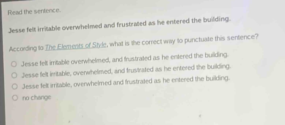 read the sentence. jesse felt irritable overwhelmed and frustrated as he entered the building. according to the elements of style, what is the correct way to punctuate this sentence? jesse felt irritable overwhelmed, and frustrated as he entered the building. jesse felt irritable, overwhelmed, and frustrated as he entered the building. jesse felt irritable, overwhelmed and frustrated as he entered the building. no change