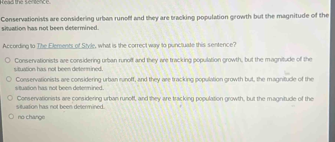 read the sentence. conservationists are considering urban runoff and they are tracking population growth but the magnitude of the situation has not been determined. according to the elements of style, what is the correct way to punctuate this sentence? conservationists are considering urban runoff and they are tracking population growth, but the magnitude of the situation has not been determined. conservationists are considering urban runoff, and they are tracking population growth but, the magnitude of the situation has not been determined. conservationists are considering urban runoff, and they are tracking population growth, but the magnitude of the situation has not been determined. no change