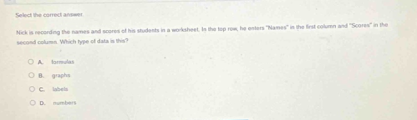 select the correct answer. nick is recording the names and scores of his students in a worksheet. in the top row, he enters \names\ in the first column and \scores\ in the second column. which type of data is this? o a. formulas o b. graphs o c. labels o d. numbers