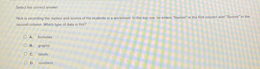 select the correct answer. nick is recording the names and scores of his students in a worksheet. in the top row, he enters \names\ in the first column and \scores\ in the second column. which type of data is this? a. formulas b. graphs c. labels d. numbers