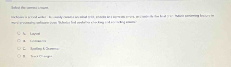 select the correct answer. nicholas is a food writer. he usually creates an initial draft, checks and corrects errors, and submits the final draft. which reviewing feature in word - processing software does nicholas find useful for checking and correcting errors? a. layout b. comments c. spelling & grammar d. track changes