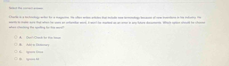 select the correct answer. charlie is a technology writer for a magazine. he often writes articles that include new terminology because of new inventions in his industry. he wants to make sure that when he uses an unfamiliar word, it wont be marked as an error in any future documents. which option should he choose when checking the spelling for this word? a. dont check for this issue b. add to dictionary c. ignore once d. ignore all