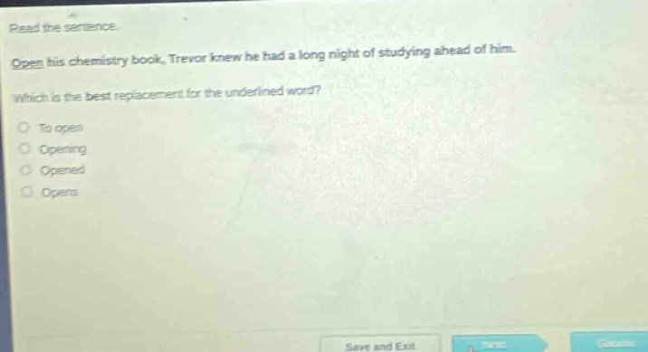 read the sentence. open his chemistry book, trevor knew he had a long night of studying ahead of him. which is the best replacement for the underlined word? to open opening opened opens