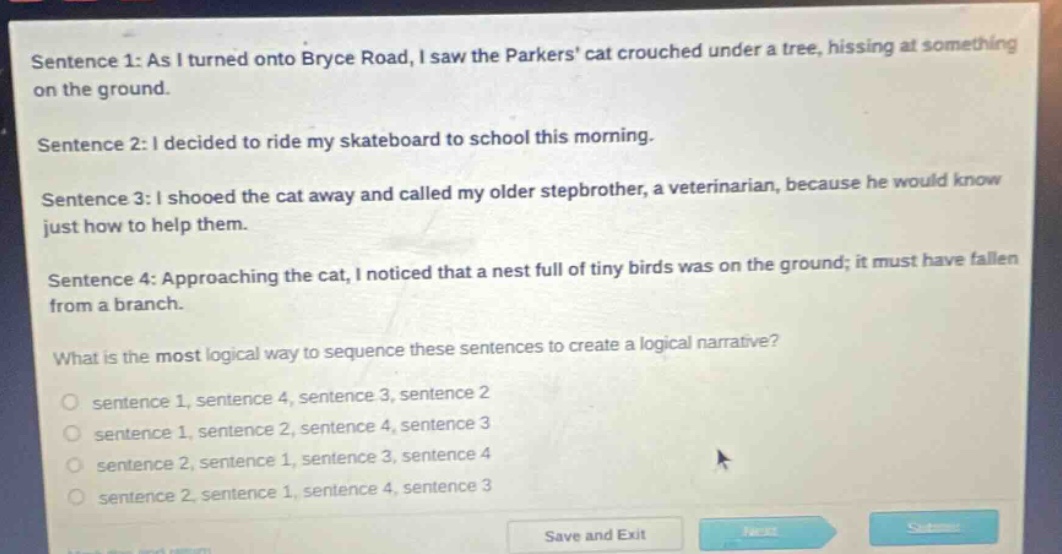 sentence 1: as i turned onto bryce road, i saw the parkers cat crouched under a tree, hissing at something on the ground. sentence 2: i decided to ride my skateboard to school this morning. sentence 3: i shooed the cat away and called my older stepbrother, a veterinarian, because he would know just how to help them. sentence 4: approaching the cat, i noticed that a nest full of tiny birds was on the ground; it must have fallen from a branch. what is the most logical way to sequence these sentences to create a logical narrative? sentence 1, sentence 4, sentence 3, sentence 2 sentence 1, sentence 2, sentence 4, sentence 3 sentence 2, sentence 1, sentence 3, sentence 4 sentence 2, sentence 1, sentence 4, sentence 3