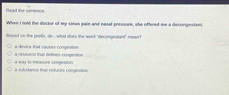 read the sentence. when i told the doctor of my sinus pain and nasal pressure, she offered me a decongestant. based on the prefix, de-, what does the word “decongestant” mean? a device that causes congestion a resource that defines congestion a way to measure congestion a substance that reduces congestion