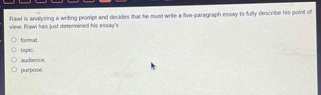 rawi is analyzing a writing prompt and decides that he must write a five - paragraph essay to fully describe his point of view. rawi has just determined his essays\nformat.\ntopic.\naudience.\npurpose.