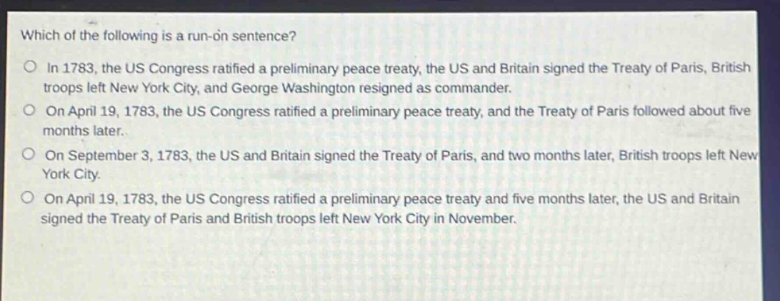 which of the following is a run - on sentence?\nin 1783, the us congress ratified a preliminary peace treaty, the us and britain signed the treaty of paris, british troops left new york city, and george washington resigned as commander.\non april 19, 1783, the us congress ratified a preliminary peace treaty, and the treaty of paris followed about five months later.\non september 3, 1783, the us and britain signed the treaty of paris, and two months later, british troops left new york city.\non april 19, 1783, the us congress ratified a preliminary peace treaty and five months later, the us and britain signed the treaty of paris and british troops left new york city in november.