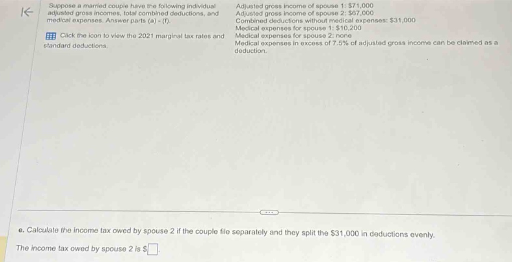 suppose a married couple have the following individual adjusted gross incomes, total combined deductions, and medical expenses. answer parts (a) - (f). click the icon to view the 2021 marginal tax rates and standard deductions. adjusted gross income of spouse 1: $71,000 adjusted gross income of spouse 2: $67,000 combined deductions without medical expenses: $31,000 medical expenses for spouse 1: $10,200 medical expenses for spouse 2: none medical expenses in excess of 7.5% of adjusted gross income can be claimed as a deduction. e. calculate the income tax owed by spouse 2 if the couple file separately and they split the $31,000 in deductions evenly. the income tax owed by spouse 2 is $ .