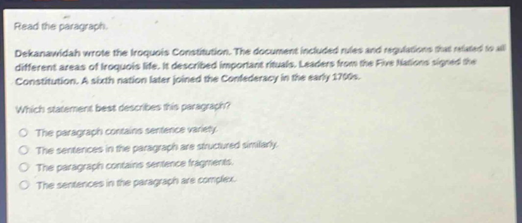 read the paragraph. dekanawidah wrote the iroquois constitution. the document included rules and regulations that related to all different areas of iroquois life. it described important rituals. leaders from the five nations signed the constitution. a sixth nation later joined the confederacy in the early 1700s. which statement best describes this paragraph? the paragraph contains sentence variety. the sentences in the paragraph are structured similarly. the paragraph contains sentence fragments. the sentences in the paragraph are complex.
