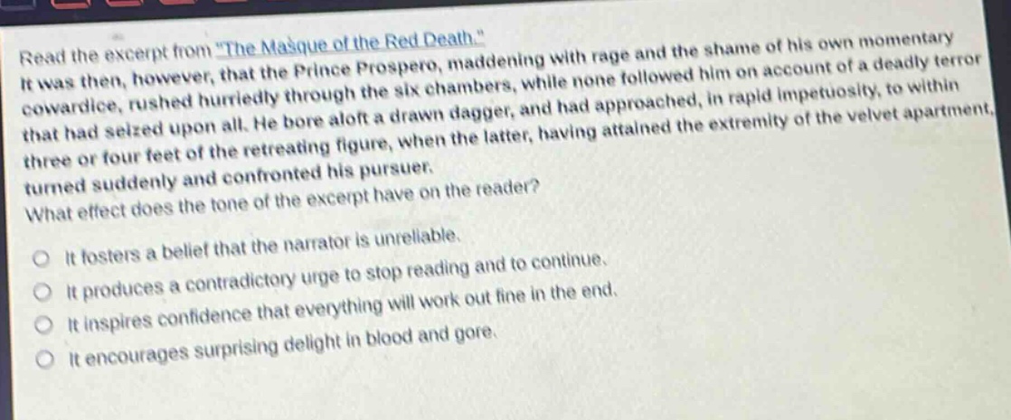 read the excerpt from \the masque of the red death.\ it was then, however, that the prince prospero, maddening with rage and the shame of his own momentary cowardice, rushed hurriedly through the six chambers, while none followed him on account of a deadly terror that had seized upon all. he bore aloft a drawn dagger, and had approached, in rapid impetuosity, to within three or four feet of the retreating figure, when the latter, having attained the extremity of the velvet apartment, turned suddenly and confronted his pursuer. what effect does the tone of the excerpt have on the reader? it fosters a belief that the narrator is unreliable. it produces a contradictory urge to stop reading and to continue. it inspires confidence that everything will work out fine in the end. it encourages surprising delight in blood and gore.
