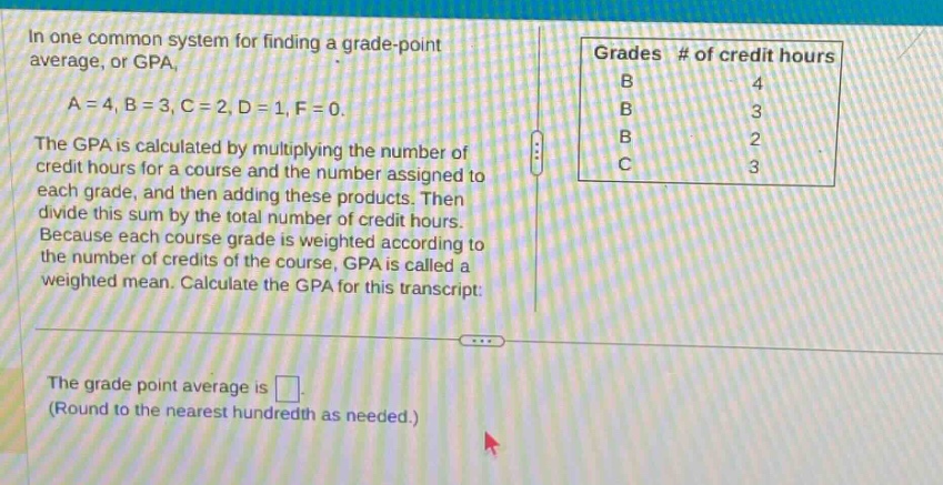 in one common system for finding a grade - point average, or gpa, a = 4, b = 3, c = 2, d = 1, f = 0. the gpa is calculated by multiplying the number of credit hours for a course and the number assigned to each grade, and then adding these products. then divide this sum by the total number of credit hours. because each course grade is weighted according to the number of credits of the course, gpa is called a weighted mean. calculate the gpa for this transcript: grades # of credit hours b 4 b 3 b 2 c 3 the grade point average is. (round to the nearest hundredth as needed.)