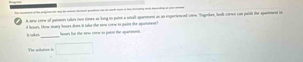a new crew of painters takes two times as long to paint a small apartment as an experienced crew. together, both crews can paint the apartment in 4 hours. how many hours does it take the new crew to paint the apartment? it takes ______ hours for the new crew to paint the apartment. the solution is
