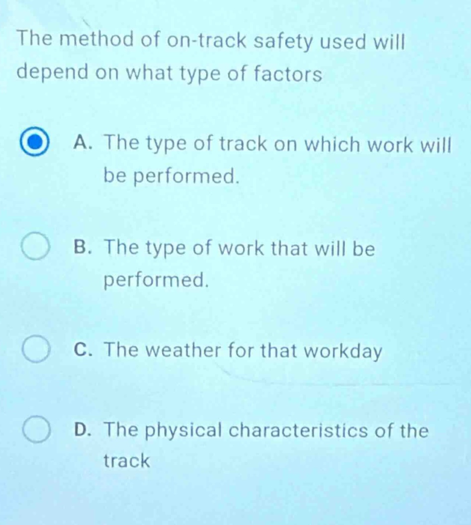 the method of on - track safety used will depend on what type of factors\na. the type of track on which work will be performed.\nb. the type of work that will be performed.\nc. the weather for that workday\nd. the physical characteristics of the track