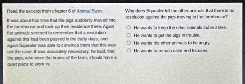 read the excerpt from chapter 6 of animal farm. it was about this time that the pigs suddenly moved into the farmhouse and took up their residence there. again the animals seemed to remember that a resolution against this had been passed in the early days, and again squealer was able to convince them that this was not the case. it was absolutely necessary, he said, that the pigs, who were the brains of the farm, should have a quiet place to work in. why does squealer tell the other animals that there is no resolution against the pigs moving to the farmhouse? he wants to keep the other animals submissive. he wants to get the pigs in trouble. he wants the other animals to be angry. he wants to remain calm and focused.
