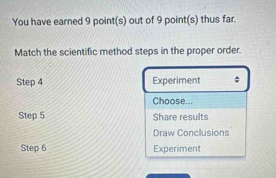 you have earned 9 point(s) out of 9 point(s) thus far. match the scientific method steps in the proper order. step 4 step 5 step 6 experiment choose... share results draw conclusions experiment