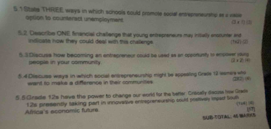 5.1 state three ways in which schools could promote social entrepreneurship as a viable option to counteract unemployment. (3 x 1) (3) 5.2 describe one financial challenge that young entrepreneurs may initially encounter and indicate how they could deal with this challenge. (1x2) (2) 5.3 discuss how becoming an entrepreneur could be used as an opportunity to empower young people in your community. (2 x 2) (4) 5.4 discuss ways in which social entrepreneurship might be appealing grade 12 learners who want to make a difference in their communities (2x2) (4) 5.5 grade 12s have the power to change our world for the better. critically discuss how grade 12s presently taking part in innovative entrepreneurship could positively impact south africas economic future. (1x4) (4) 17 sub - total: 45 marks
