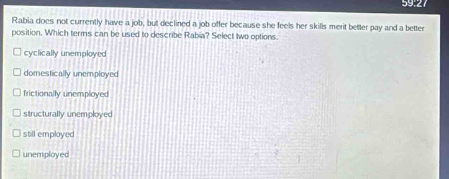 rabia does not currently have a job, but declined a job offer because she feels her skills merit better pay and a better position. which terms can be used to describe rabia? select two options. \n□ cyclically unemployed\n□ domestically unemployed\n□ frictionally unemployed\n□ structurally unemployed\n□ still employed\n□ unemployed