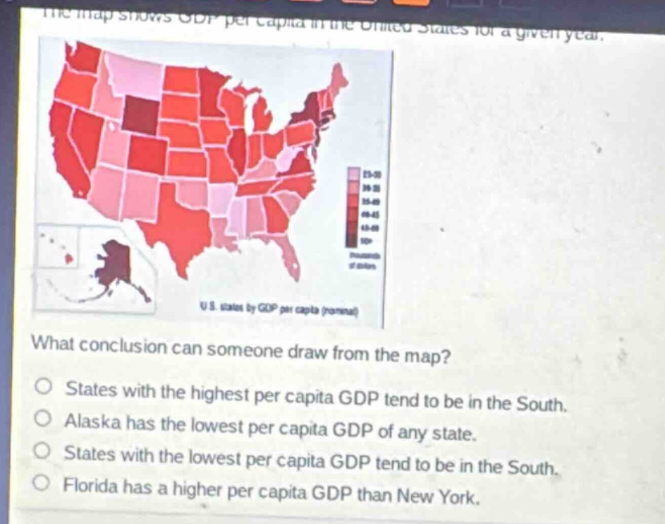 the map shows gdp per capita in the united states for a given year. what conclusion can someone draw from the map? states with the highest per capita gdp tend to be in the south. alaska has the lowest per capita gdp of any state. states with the lowest per capita gdp tend to be in the south. florida has a higher per capita gdp than new york.