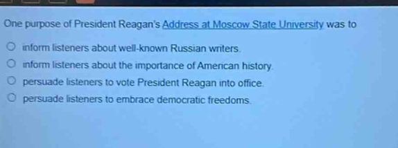 one purpose of president reagans address at moscow state university was to\ninform listeners about well - known russian writers.\ninform listeners about the importance of american history.\npersuade listeners to vote president reagan into office.\npersuade listeners to embrace democratic freedoms.