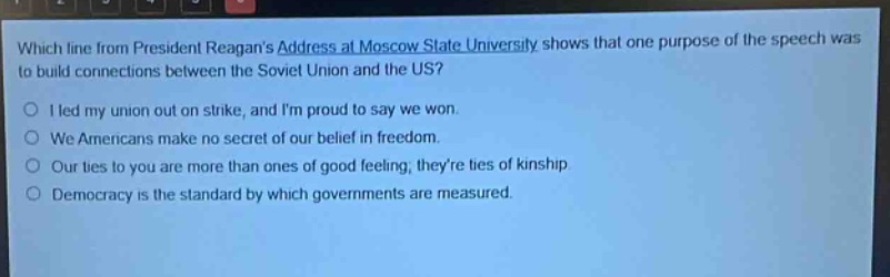 which line from president reagans address at moscow state university shows that one purpose of the speech was to build connections between the soviet union and the us?\ni led my union out on strike, and im proud to say we won.\nwe americans make no secret of our belief in freedom.\nour ties to you are more than ones of good feeling; theyre ties of kinship.\ndemocracy is the standard by which governments are measured.