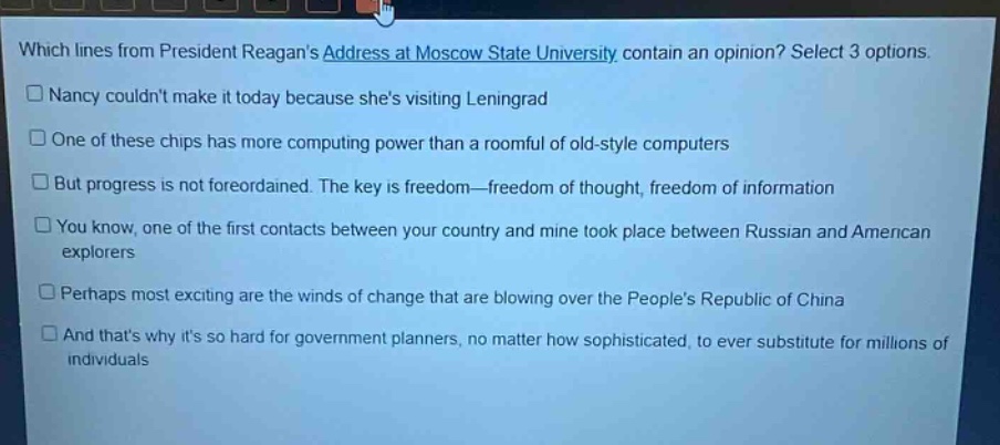 which lines from president reagans address at moscow state university contain an opinion? select 3 options. nancy couldnt make it today because shes visiting leningrad one of these chips has more computing power than a roomful of old - style computers but progress is not foreordained. the key is freedom—freedom of thought, freedom of information you know, one of the first contacts between your country and mine took place between russian and american explorers perhaps most exciting are the winds of change that are blowing over the peoples republic of china and thats why its so hard for government planners, no matter how sophisticated, to ever substitute for millions of individuals