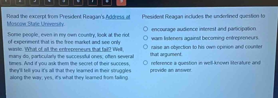read the excerpt from president reagans address at moscow state university. some people, even in my own country, look at the riot of experiment that is the free market and see only waste. what of all the entrepreneurs that fail? well, many do, particularly the successful ones; often several times. and if you ask them the secret of their success, theyll tell you its all that they learned in their struggles along the way; yes, its what they learned from failing. president reagan includes the underlined question to encourage audience interest and participation. warn listeners against becoming entrepreneurs. raise an objection to his own opinion and counter that argument. reference a question in well - known literature and provide an answer.