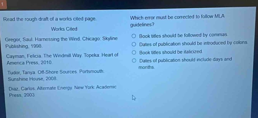 read the rough draft of a works cited page. works cited gregor, saul. harnessing the wind. chicago: skyline publishing, 1998. cayman, felicia. the windmill way. topeka: heart of america press, 2010. tudor, tanya. off - shore sources. portsmouth: sunshine house, 2008. diaz, carlos. alternate energy. new york: academic press, 2003. which error must be corrected to follow mla guidelines? book titles should be followed by commas. dates of publication should be introduced by colons. book titles should be italicized. dates of publication should include days and months.