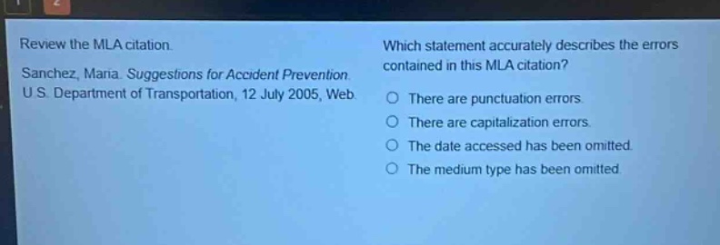 review the mla citation. sanchez, maria. suggestions for accident prevention. u s department of transportation, 12 july 2005, web. which statement accurately describes the errors contained in this mla citation? there are punctuation errors. there are capitalization errors. the date accessed has been omitted. the medium type has been omitted.