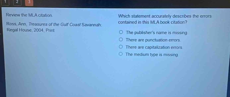 review the mla citation. ross, ann, treasures of the gulf coast savannah: regal house, 2004, print which statement accurately describes the errors contained in this mla book citation? the publishers name is missing. there are punctuation errors. there are capitalization errors. the medium type is missing.