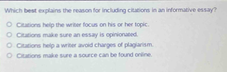 which best explains the reason for including citations in an informative essay? citations help the writer focus on his or her topic. citations make sure an essay is opinionated. citations help a writer avoid charges of plagiarism. citations make sure a source can be found online.