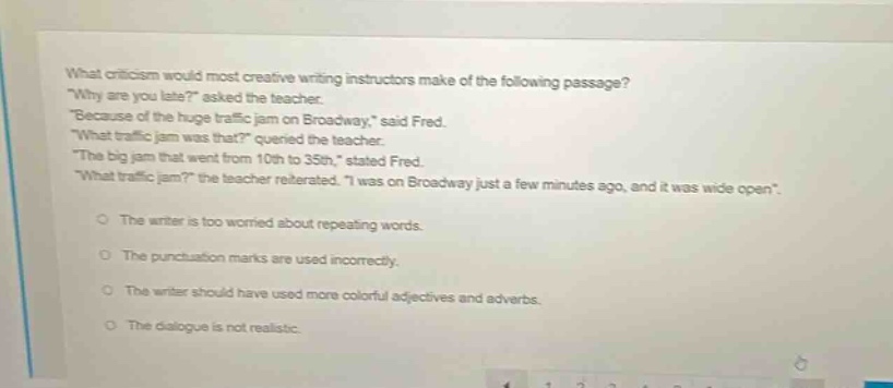 what criticism would most creative writing instructors make of the following passage? \why are you late?\ asked the teacher. \because of the huge traffic jam on broadway,\ said fred. \what traffic jam was that?\ queried the teacher. \the big jam that went from 10th to 35th,\ stated fred. \what traffic jam?\ the teacher reiterated. \i was on broadway just a few minutes ago, and it was wide open\. the writer is too worried about repeating words. the punctuation marks are used incorrectly. the writer should have used more colorful adjectives and adverbs. the dialogue is not realistic.