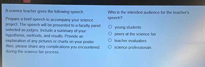 a science teacher gives the following speech. prepare a brief speech to accompany your science project. the speech will be presented to a faculty panel selected as judges. include a summary of your hypothesis, methods, and results. provide an explanation of any pictures or charts on your poster. also, please share any complications you encountered during the science fair process. who is the intended audience for the teachers speech? young students peers at the science fair teacher evaluators science professionals