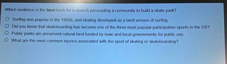 which sentence is the best hook for a speech persuading a community to build a skate park?\nsurfing was popular in the 1950s, and skating developed as a land version of surfing.\ndid you know that skateboarding has become one of the three most popular participation sports in the us?\npublic parks are preserved natural land funded by town and local governments for public use.\nwhat are the most common injuries associated with the sport of skating or skateboarding?