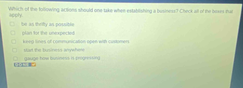 which of the following actions should one take when establishing a business? check all of the boxes that apply. be as thrifty as possible plan for the unexpected keep lines of communication open with customers start the business anywhere gauge how business is progressing done