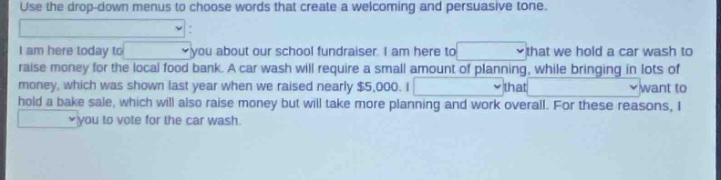 use the drop - down menus to choose words that create a welcoming and persuasive tone. i am here today to _ you about our school fundraiser. i am here to _ that we hold a car wash to raise money for the local food bank. a car wash will require a small amount of planning, while bringing in lots of money, which was shown last year when we raised nearly $5,000. i _ that _ want to hold a bake sale, which will also raise money but will take more planning and work overall. for these reasons, i _ you to vote for the car wash.