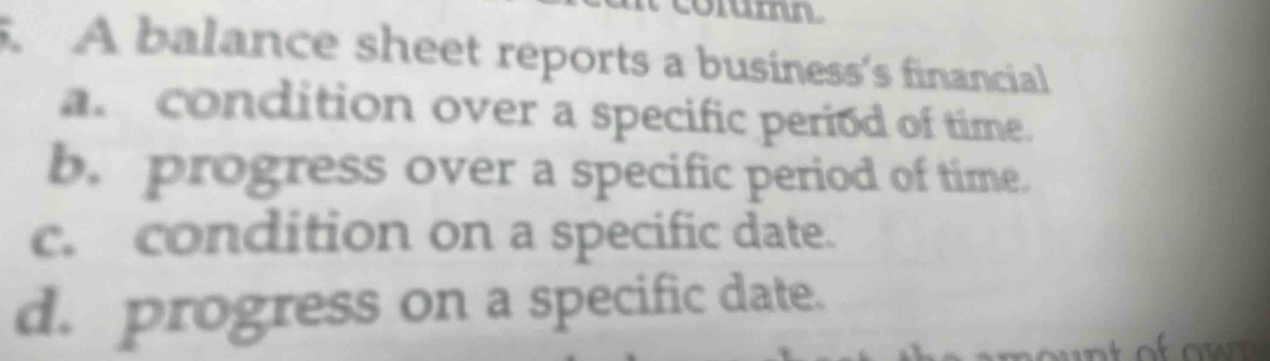 a balance sheet reports a businesss financial a. condition over a specific period of time. b. progress over a specific period of time. c. condition on a specific date. d. progress on a specific date.