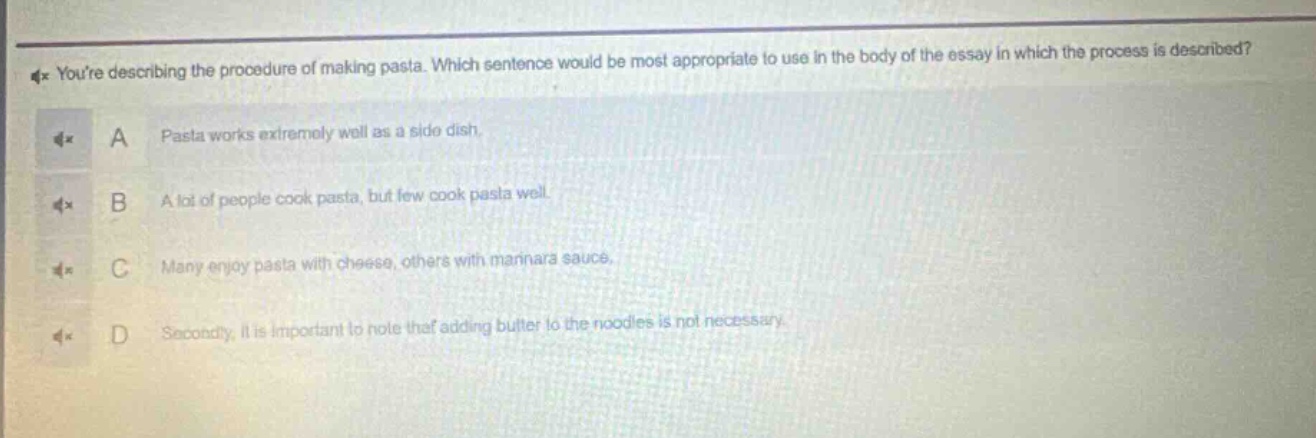 youre describing the procedure of making pasta. which sentence would be most appropriate to use in the body of the essay in which the process is described? a pasta works extremely well as a side dish. b a lot of people cook pasta, but few cook pasta well. c many enjoy pasta with cheese, others with mannara sauce. d secondly, it is important to note that adding butter to the noodles is not necessary.
