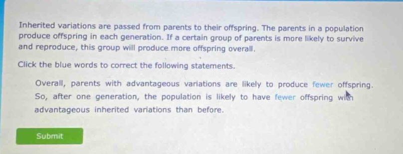 inherited variations are passed from parents to their offspring. the parents in a population produce offspring in each generation. if a certain group of parents is more likely to survive and reproduce, this group will produce more offspring overall. click the blue words to correct the following statements. overall, parents with advantageous variations are likely to produce fewer offspring. so, after one generation, the population is likely to have fewer offspring with advantageous inherited variations than before.